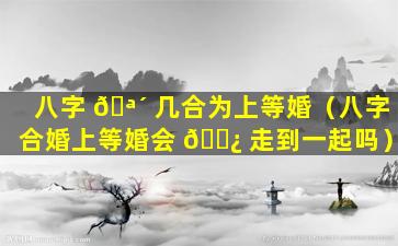 八字 🪴 几合为上等婚（八字合婚上等婚会 🌿 走到一起吗）